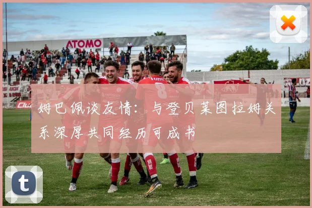 姆巴佩谈友情：与登贝莱图拉姆关系深厚共同经历可成书